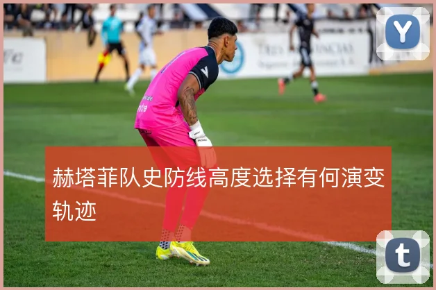 赫塔菲队史防线高度选择有何演变轨迹