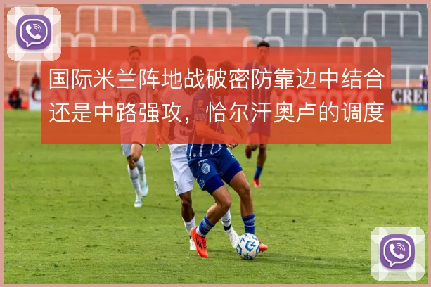 国际米兰阵地战破密防靠边中结合还是中路强攻，恰尔汗奥卢的调度决定节奏