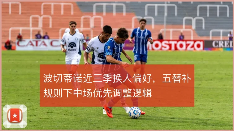 波切蒂诺近三季换人偏好,五替补规则下中场优先调整逻辑