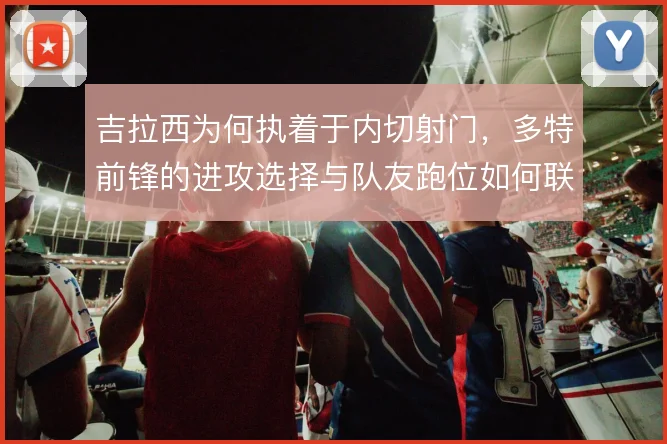 吉拉西为何执着于内切射门,多特前锋的进攻选择与队友跑位如何联动