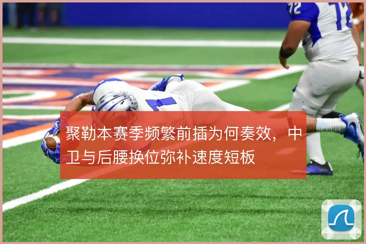 聚勒本赛季频繁前插为何奏效,中卫与后腰换位弥补速度短板