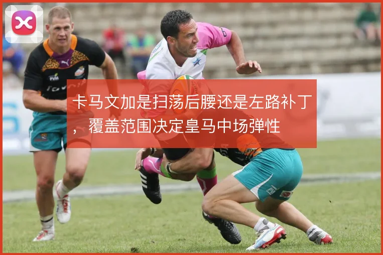 卡马文加是扫荡后腰还是左路补丁,覆盖范围决定皇马中场弹性