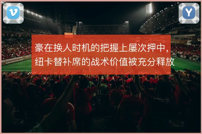 豪在换人时机的把握上屡次押中,纽卡替补席的战术价值被充分释放