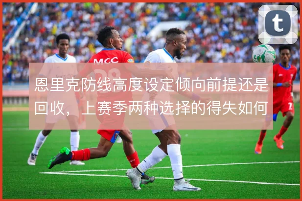 恩里克防线高度设定倾向前提还是回收，上赛季两种选择的得失如何权衡