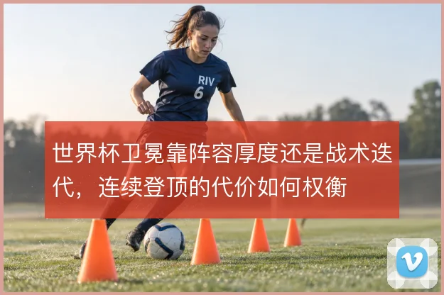 世界杯卫冕靠阵容厚度还是战术迭代,连续登顶的代价如何权衡