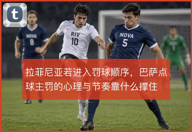 拉菲尼亚若进入罚球顺序，巴萨点球主罚的心理与节奏靠什么撑住