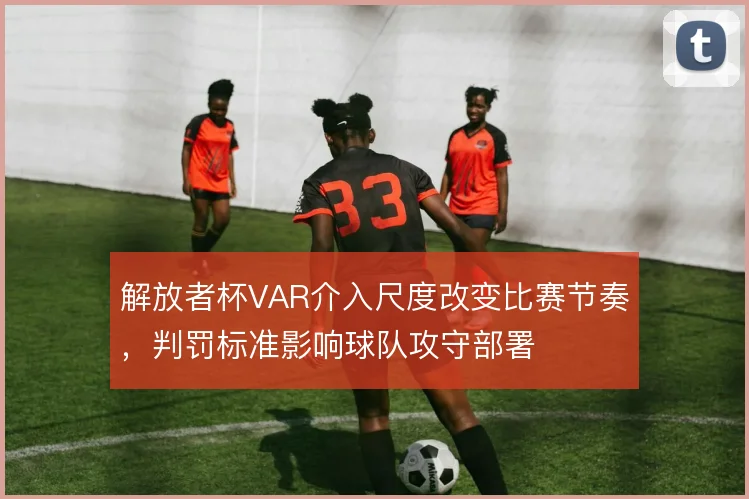解放者杯VAR介入尺度改变比赛节奏,判罚标准影响球队攻守部署