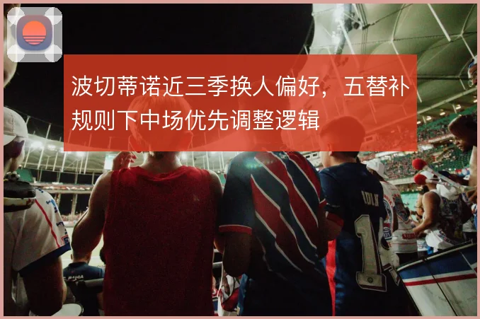 波切蒂诺近三季换人偏好，五替补规则下中场优先调整逻辑