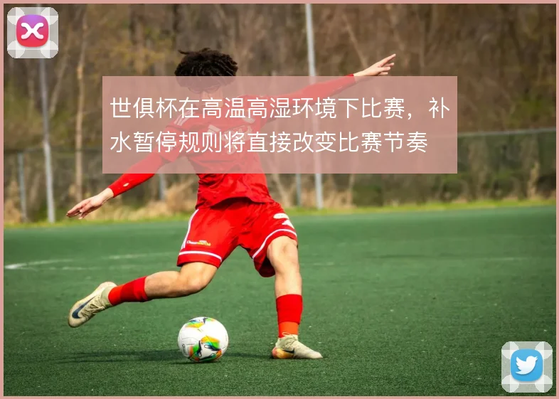 世俱杯在高温高湿环境下比赛,补水暂停规则将直接改变比赛节奏